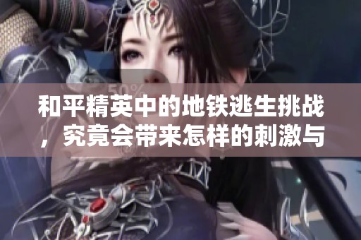 和平精英中的地铁逃生挑战，究竟会带来怎样的刺激与惊险体验呢