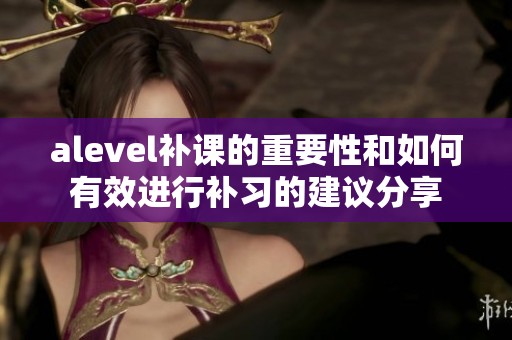 alevel补课的重要性和如何有效进行补习的建议分享