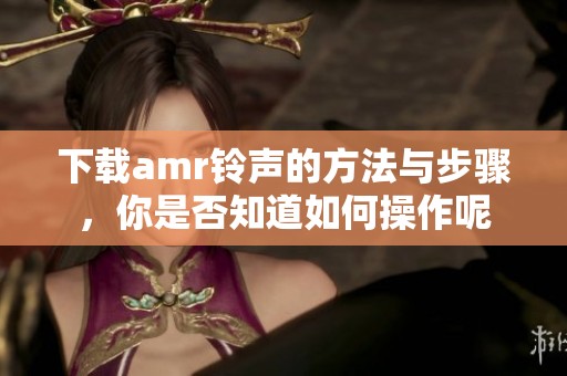 下载amr铃声的方法与步骤，你是否知道如何操作呢