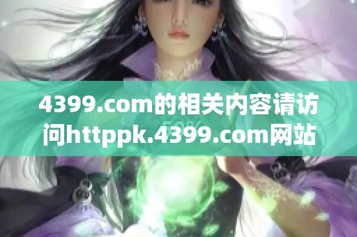 4399.com的相关内容请访问httppk.4399.com网站获取更多精彩信息