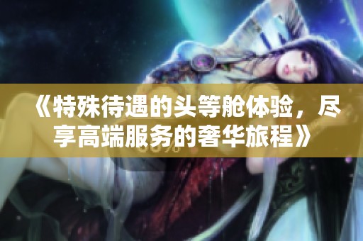 《特殊待遇的头等舱体验，尽享高端服务的奢华旅程》