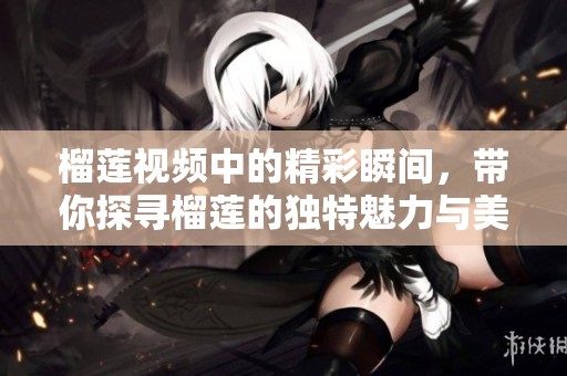 榴莲视频中的精彩瞬间，带你探寻榴莲的独特魅力与美味享受