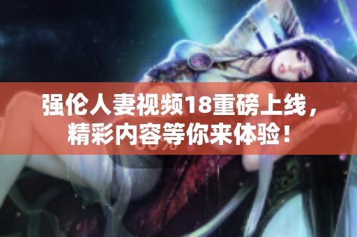 强伦人妻视频18重磅上线，精彩内容等你来体验！