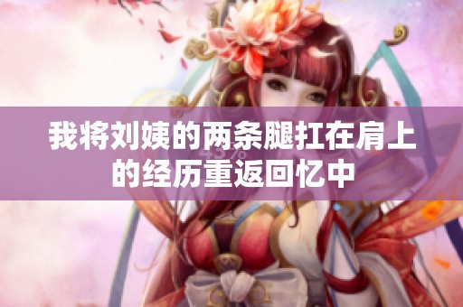 我将刘姨的两条腿扛在肩上的经历重返回忆中