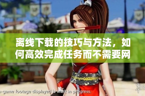离线下载的技巧与方法，如何高效完成任务而不需要网络连接
