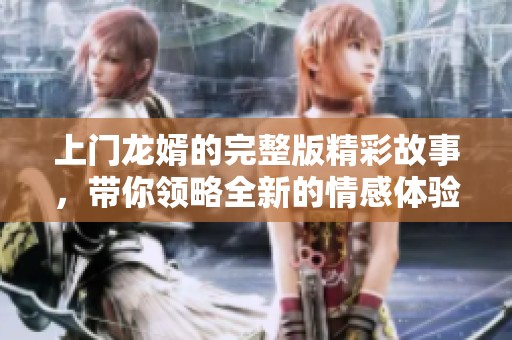 上门龙婿的完整版精彩故事，带你领略全新的情感体验