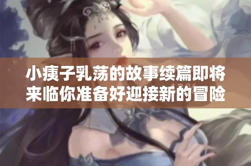 小痍子乳荡的故事续篇即将来临你准备好迎接新的冒险了吗