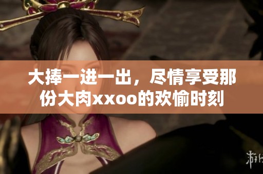 大捧一进一出，尽情享受那份大肉xxoo的欢愉时刻