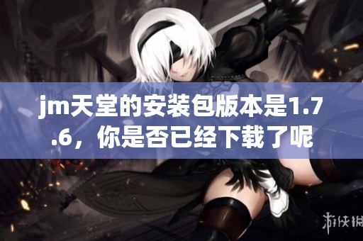 jm天堂的安装包版本是1.7.6，你是否已经下载了呢