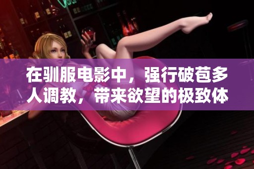 在驯服电影中，强行破苞多人调教，带来欲望的极致体验