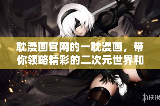 耽漫画官网的一耽漫画，带你领略精彩的二次元世界和独特的故事魅力。