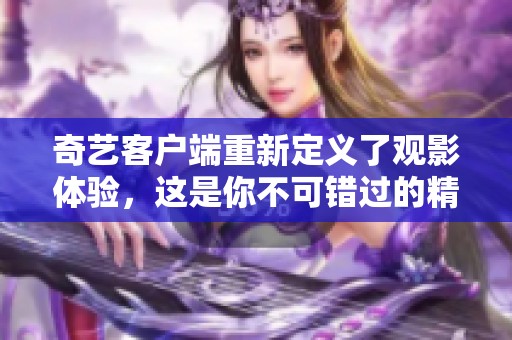 奇艺客户端重新定义了观影体验，这是你不可错过的精彩内容平台