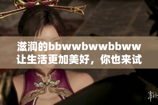 滋润的bbwwbwwbbww让生活更加美好，你也来试试这款滋润产品吧