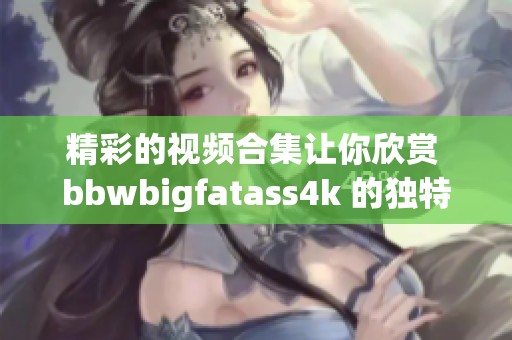 精彩的视频合集让你欣赏 bbwbigfatass4k 的独特魅力与风采