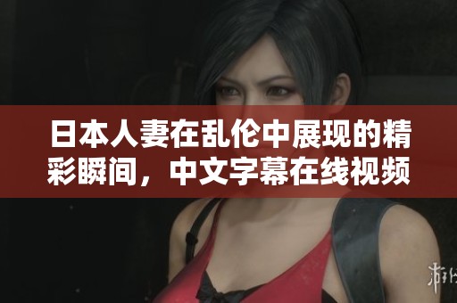 日本人妻在乱伦中展现的精彩瞬间，中文字幕在线视频带你体验不一样的剧情