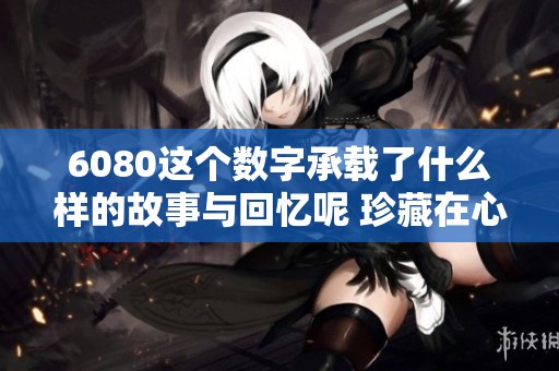6080这个数字承载了什么样的故事与回忆呢 珍藏在心底的6080令人怀念