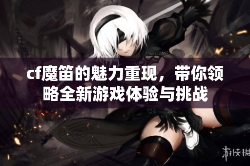 cf魔笛的魅力重现，带你领略全新游戏体验与挑战