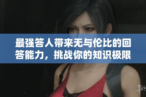 最强答人带来无与伦比的回答能力，挑战你的知识极限。