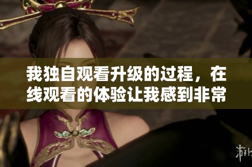 我独自观看升级的过程，在线观看的体验让我感到非常惊喜