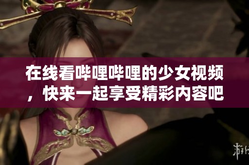 在线看哔哩哔哩的少女视频，快来一起享受精彩内容吧