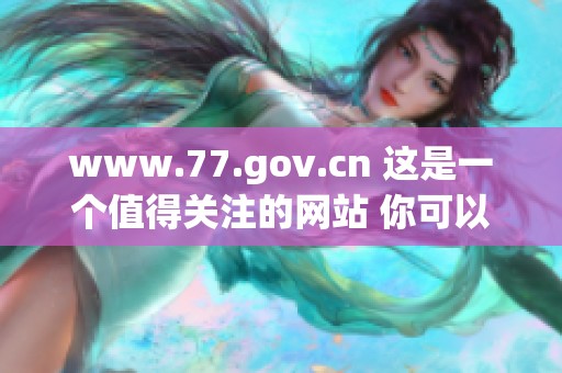 www.77.gov.cn 这是一个值得关注的网站 你可以浏览更多相关信息