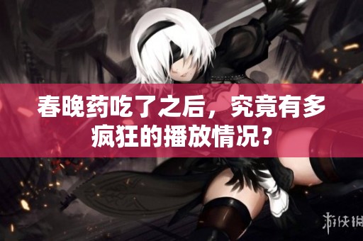 春晚药吃了之后，究竟有多疯狂的播放情况？