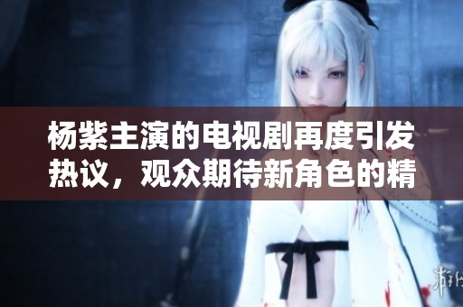 杨紫主演的电视剧再度引发热议，观众期待新角色的精彩表现