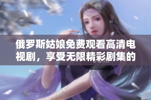 俄罗斯姑娘免费观看高清电视剧，享受无限精彩剧集的乐趣和体验