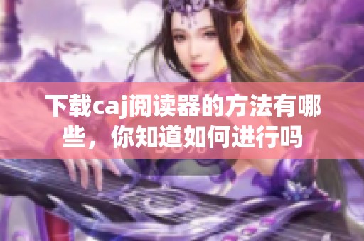 下载caj阅读器的方法有哪些，你知道如何进行吗