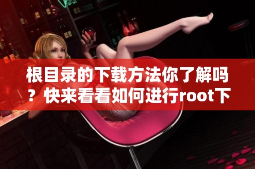 根目录的下载方法你了解吗？快来看看如何进行root下载吧！