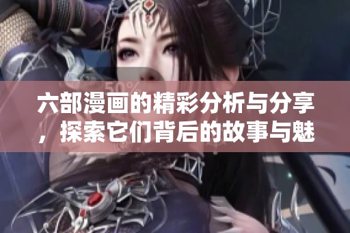 六部漫画的精彩分析与分享，探索它们背后的故事与魅力所在
