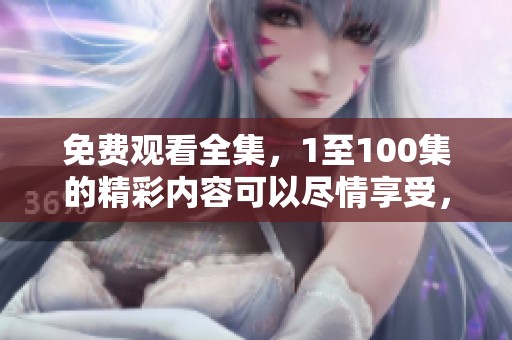 免费观看全集，1至100集的精彩内容可以尽情享受，快来体验吧！