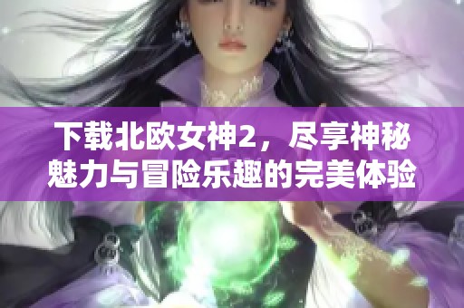 下载北欧女神2，尽享神秘魅力与冒险乐趣的完美体验