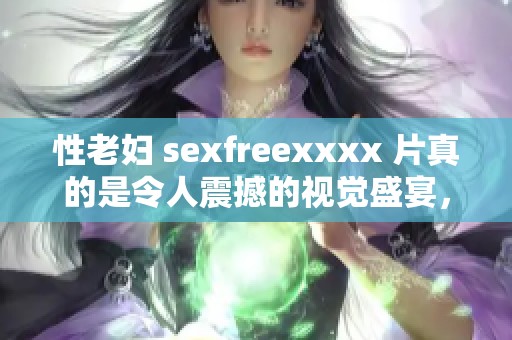 性老妇 sexfreexxxx 片真的是令人震撼的视觉盛宴，带来无与伦比的体验