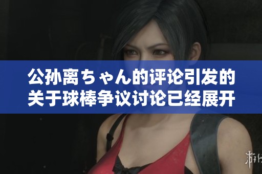 公孙离ちゃん的评论引发的关于球棒争议讨论已经展开