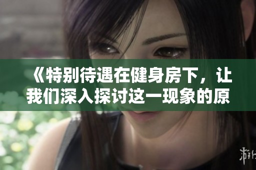 《特别待遇在健身房下，让我们深入探讨这一现象的原因与影响》