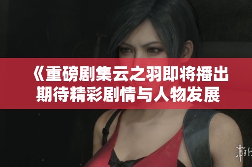 《重磅剧集云之羽即将播出 期待精彩剧情与人物发展》