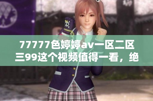 77777色****一区二区三99这个视频值得一看，绝对让人沉迷其中的精彩内容