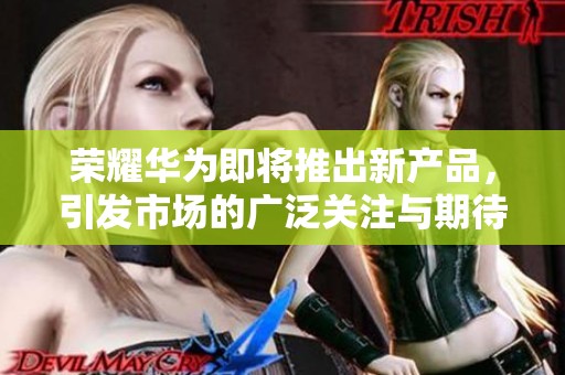 荣耀华为即将推出新产品，引发市场的广泛关注与期待