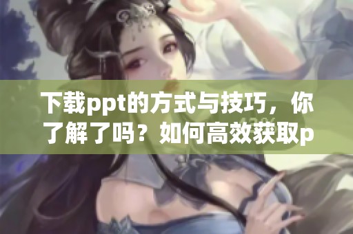 下载ppt的方式与技巧，你了解了吗？如何高效获取ppt文件？