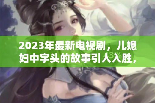 2023年最新电视剧，儿媳妇中字头的故事引人入胜，值得期待与关注