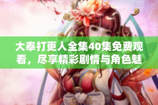 大奉打更人全集40集免费观看，尽享精彩剧情与角色魅力无穷！