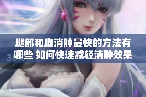 腿部和脚消肿最快的方法有哪些 如何快速减轻消肿效果