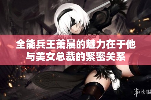 全能兵王萧晨的魅力在于他与美女总裁的紧密关系