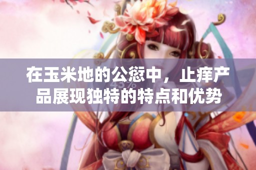 在玉米地的公愆中，止痒产品展现独特的特点和优势