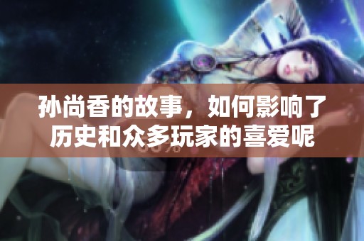 孙尚香的故事，如何影响了历史和众多玩家的喜爱呢
