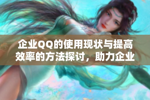 企业QQ的使用现状与提高效率的方法探讨，助力企业沟通更顺畅