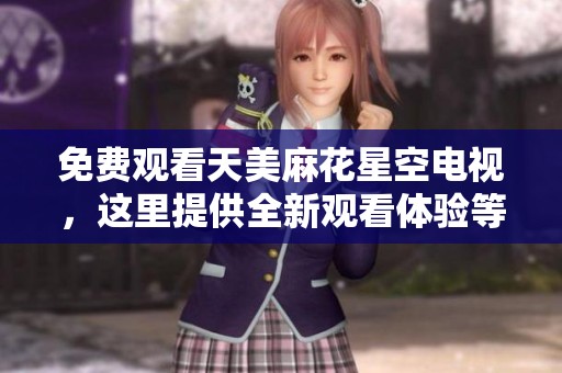 免费观看天美麻花星空电视，这里提供全新观看体验等你来享受