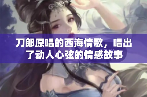 刀郎原唱的西海情歌，唱出了动人心弦的情感故事