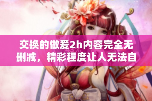 交换的做爰2h内容完全无删减，精彩程度让人无法自拔